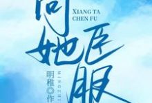 向她臣服小说的免费阅读版本在哪里可以找到?-乐读文学
