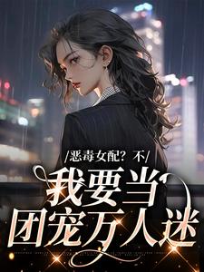 完结版《恶毒女配？不，我要当团宠万人迷》在线免费阅读